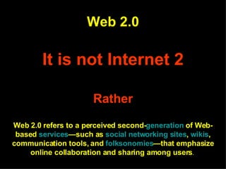 Web 2.0 It is not Internet 2 Rather Web 2.0 refers to a perceived second- generation  of Web-based  services —such as  social networking sites ,  wikis , communication tools, and  folksonomies —that emphasize online collaboration and sharing among users .   