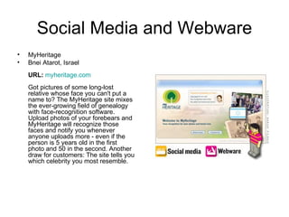 Social Media and Webware MyHeritage Bnei Atarot, Israel URL:   myheritage.com Got pictures of some long-lost relative whose face you can't put a name to? The MyHeritage site mixes the ever-growing field of genealogy with face-recognition software. Upload photos of your forebears and MyHeritage will recognize those faces and notify you whenever anyone uploads more - even if the person is 5 years old in the first photo and 50 in the second. Another draw for customers: The site tells you which celebrity you most resemble.  