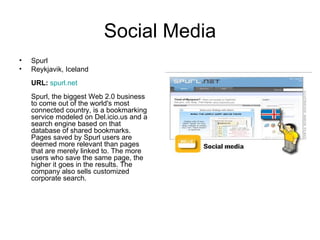 Social Media Spurl Reykjavik, Iceland URL:   spurl.net Spurl, the biggest Web 2.0 business to come out of the world's most connected country, is a bookmarking service modeled on Del.icio.us and a search engine based on that database of shared bookmarks. Pages saved by Spurl users are deemed more relevant than pages that are merely linked to. The more users who save the same page, the higher it goes in the results. The company also sells customized corporate search.  