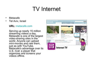 TV Internet Metacafe Tel Aviv, Israel URL:   metacafe.com Serving up nearly 15 million streaming videos a day, Metacafe is one of the largest video-sharing sites in the world. Anyone can upload mini-movies and rate them, just as with YouTube. Metacafe's advantage over its U.S. rival: a player that organizes and screens your videos offline.  