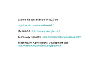 Explore the possibilities of Web2.0 on: http://del.icio.us/dembe01/Web2.0 My Web2.0 -  http://dembe.suprglu.com/ Technology Highlights -  http://karenbrooks.wikispaces.com/ Teaching 2.0: A professional Development Blog –  http://karenbrooksucboces.blogspot.com/   