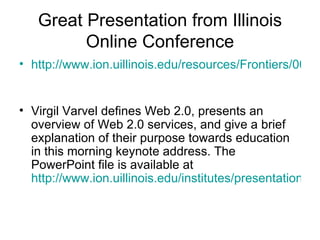 Great Presentation from Illinois Online Conference http://www.ion.uillinois.edu/resources/Frontiers/004-05-2007/Frontiers004.mp3   Virgil Varvel defines Web 2.0, presents an overview of Web 2.0 services, and give a brief explanation of their purpose towards education in this morning keynote address. The PowerPoint file is available at  http://www.ion.uillinois.edu/institutes/presentations/070510/CSU2007.htm   