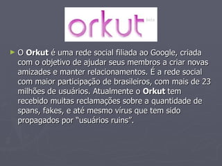 O  Orkut  é uma rede social filiada ao Google, criada  com o objetivo de ajudar seus membros a criar novas amizades e manter relacionamentos. É a rede social com maior participação de brasileiros, com mais de 23 milhões de usuários. Atualmente o  Orkut  tem recebido muitas reclamações sobre a quantidade de spans, fakes, e até mesmo vírus que tem sido propagados por “usuários ruins”.  