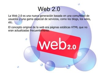 Web 2.0 La Web 2.0 es una nueva generación basada en una comunidad de usuarios y una gama especial de servicios, como los blogs, los wikis, etc. El concepto original de la web era páginas estáticas HTML que no eran actualizadas frecuentemente.  