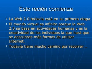 Esto recién comienza La Web 2.0 todavía está en su primera etapa El mundo virtual es infinito porque la Web 2.0 se basa en actividades humanas y es la creatividad de los individuos la que hará que se descubran más formas de utilizar Internet. Todavía tiene mucho camino por recorrer … 