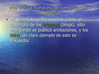 Web 2.0: La nueva era de comunicación e interacción   Ha permitido, entre muchas cosas, el desarrollo de los  Weblogs  (blogs), sitio web donde se publica anotaciones, y los  Wikis , un claro ejemplo de esto es Wikipedia.  