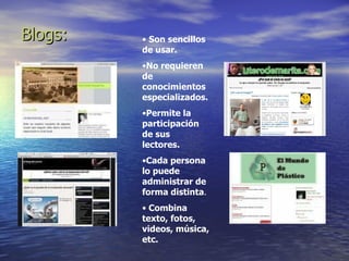 Blogs: Son sencillos de usar. No requieren de conocimientos especializados. Permite la participación de sus lectores. Cada persona lo puede administrar de forma distinta . Combina texto, fotos, videos, música, etc. 