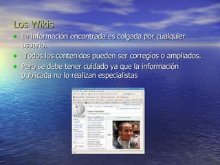 Los Wikis La información encontrada es colgada por cualquier usuario.  Todos los contenidos pueden ser corregíos o ampliados.  Pero se debe tener cuidado ya que la información publicada no lo realizan especialistas  