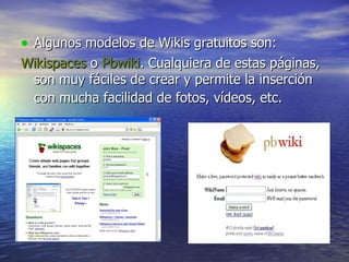 Algunos modelos de Wikis gratuitos son: Wikispaces  o  Pbwiki . Cualquiera de estas páginas, son muy fáciles de crear y permite la inserción con mucha facilidad de fotos, vídeos, etc.   