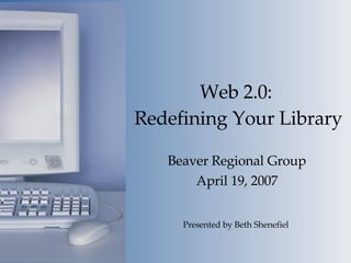 Web 2.0:  Redefining Your Library Beaver Regional Group April 19, 2007 Presented by Beth Shenefiel 