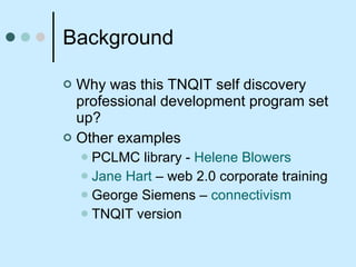 Background Why was this TNQIT self discovery professional development program set up? Other examples  PCLMC library -  Helene Blowers Jane Hart  – web 2.0 corporate training George Siemens –  connectivism TNQIT version  