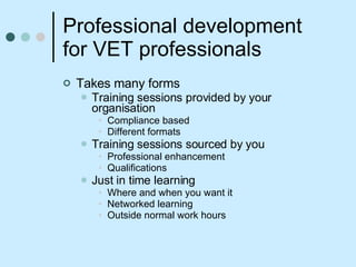 Professional development for VET professionals Takes many forms Training sessions provided by your organisation Compliance based Different formats Training sessions sourced by you Professional enhancement  Qualifications Just in time learning Where and when you want it Networked learning Outside normal work hours 