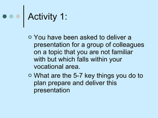 Activity 1:  You have been asked to deliver a presentation for a group of colleagues on a topic that you are not familiar with but which falls within your vocational area.  What are the 5-7 key things you do to plan prepare and deliver this presentation 