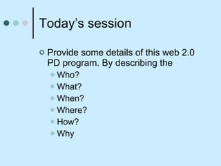 Today’s session Provide some details of this web 2.0 PD program. By describing the  Who? What? When? Where? How? Why 