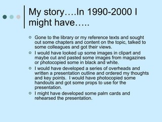 My story….In 1990-2000 I might have….. Gone to the library or my reference texts and sought out some chapters and content on the topic, talked to some colleagues and got their views. I would have looked up some images in clipart and maybe cut and pasted some images from magazines or photocopied some in black and white.  I would have developed a series of overheads and written a presentation outline and ordered my thoughts and key points.  I would have photocopied some handouts and got some props to use for the presentation. I might have developed some palm cards and rehearsed the presentation.  