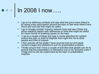 In 2008 I now….. I go to my delicious contacts and see what the gurus have linked to by doing a key word search around the topic to see what others have found and sourced that might be useful. I go to Google scholar/ industry network links and see if there are some research papers with references or links that might be useful for future trends or breaking issues on the topic I I go to a couple of blogs and type in some searches for content around the topic or links to blogrolls that might link me to other people and links of interest I then preview all the slides I have sourced and cut and paste content images and statistics to suit my presentation purpose. I finally ensure that I have a couple of activities that people can do to ensure that the presentation is interactive one of my favourite ones if Thiagi and he can be customised as the topic or presentation requires. 