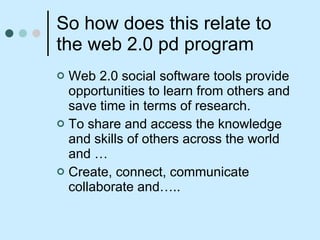 So how does this relate to the web 2.0 pd program Web 2.0 social software tools provide opportunities to learn from others and save time in terms of research. To share and access the knowledge and skills of others across the world and … Create, connect, communicate collaborate and….. 