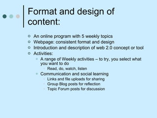 Format and design of content: An online program with 5 weekly topics  Webpage: consistent format and design Introduction and description of web 2.0 concept or tool Activities: A range of Weekly activities – to try, you select what you want to do Read, do, watch, listen Communication and social learning Links and file uploads for sharing Group Blog posts for reflection  Topic Forum posts for discussion 