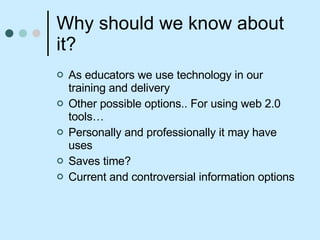 Why should we know about it? As educators we use technology in our training and delivery  Other possible options.. For using web 2.0 tools… Personally and professionally it may have uses Saves time? Current and controversial information options 