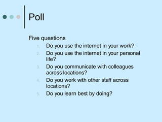 Poll  Five questions Do you use the internet in your work? Do you use the internet in your personal life? Do you communicate with colleagues across locations? Do you work with other staff across locations? Do you learn best by doing? 