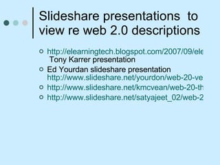 Slideshare presentations  to view re web 2.0 descriptions http://elearningtech.blogspot.com/2007/09/elearning-20-presentation-astd-oc.html  Tony Karrer presentation Ed Yourdan slideshare presentation  http://www.slideshare.net/yourdon/web-20-version-51 http://www.slideshare.net/kmcvean/web-20-the-coming-of-the-storm/ http://www.slideshare.net/satyajeet_02/web-20-5316/ 