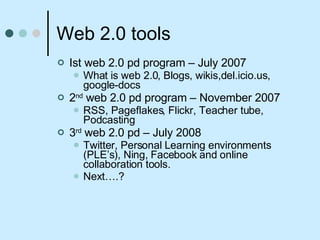 Web 2.0 tools  Ist web 2.0 pd program – July 2007 What is web 2.0, Blogs, wikis,del.icio.us, google-docs 2 nd  web 2.0 pd program – November 2007 RSS, Pageflakes, Flickr, Teacher tube, Podcasting 3 rd  web 2.0 pd – July 2008 Twitter, Personal Learning environments (PLE’s), Ning, Facebook and online collaboration tools.  Next….? 