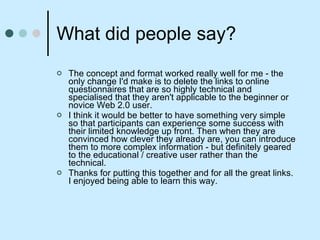 What did people say? The concept and format worked really well for me - the only change I'd make is to delete the links to online questionnaires that are so highly technical and specialised that they aren't applicable to the beginner or novice Web 2.0 user.  I think it would be better to have something very simple so that participants can experience some success with their limited knowledge up front. Then when they are convinced how clever they already are, you can introduce them to more complex information - but definitely geared to the educational / creative user rather than the technical. Thanks for putting this together and for all the great links. I enjoyed being able to learn this way. 