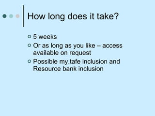 How long does it take? 5 weeks Or as long as you like – access available on request Possible my.tafe inclusion and Resource bank inclusion 