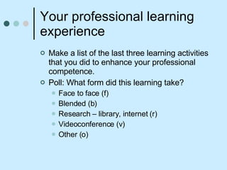 Your professional learning experience Make a list of the last three learning activities that you did to enhance your professional competence. Poll: What form did this learning take? Face to face (f) Blended (b) Research – library, internet (r) Videoconference (v)  Other (o)  