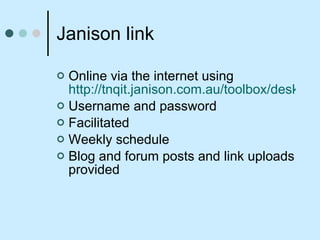 Janison link Online via the internet using  http://tnqit.janison.com.au/toolbox/desktop/default.asp Username and password Facilitated  Weekly schedule Blog and forum posts and link uploads provided 