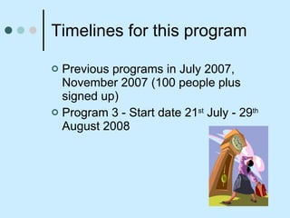 Timelines for this program Previous programs in July 2007, November 2007 (100 people plus signed up) Program 3 - Start date 21 st  July - 29 th  August 2008 