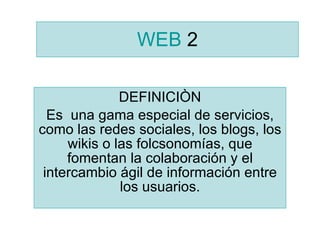 WEB  2 DEFINICIÒN Es  una gama especial de servicios, como las redes sociales, los blogs, los wikis o las folcsonomías, que fomentan la colaboración y el intercambio ágil de información entre los usuarios. 
