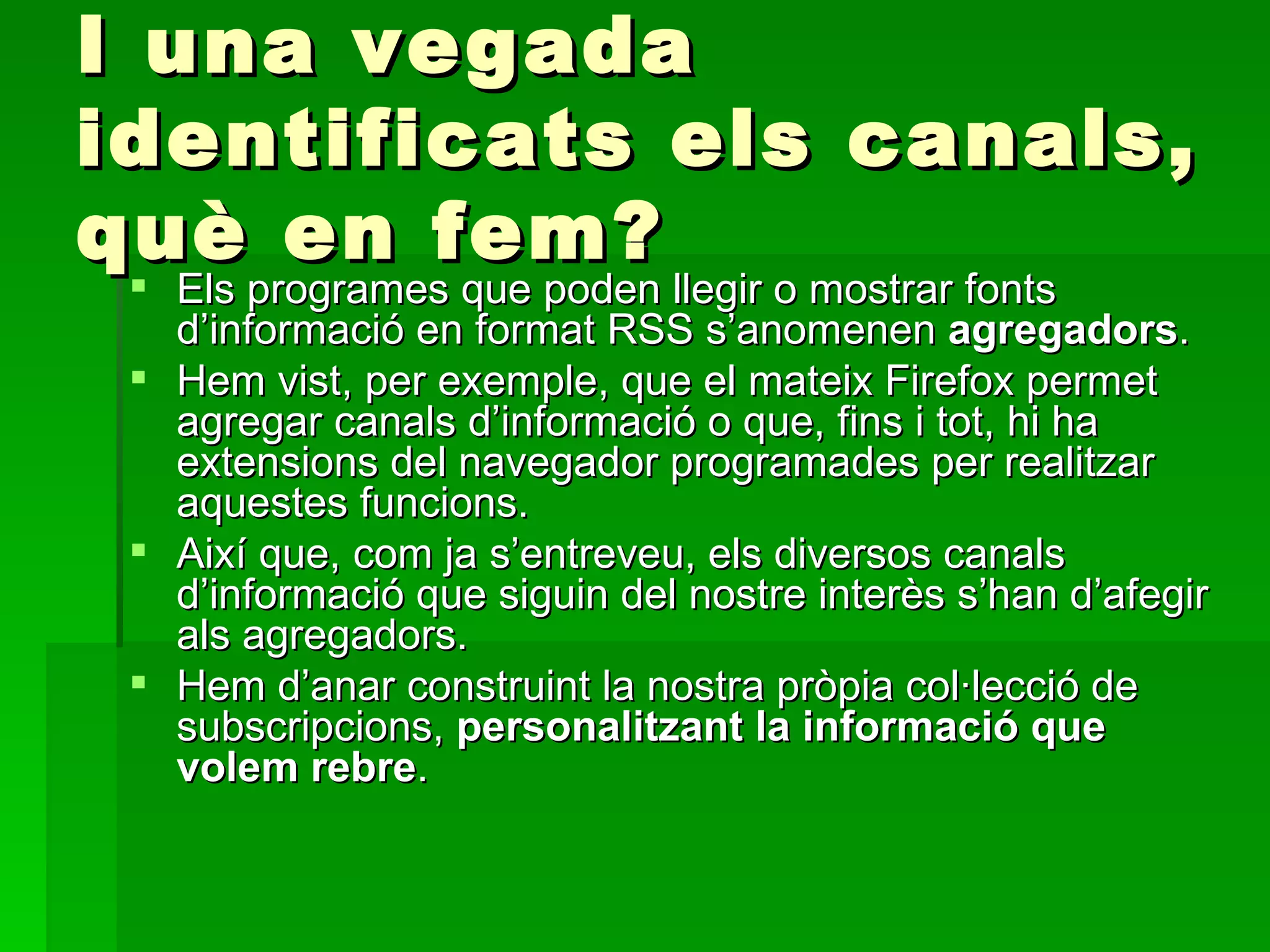 I una vegada identificats els canals, què en fem? Els programes que poden llegir o mostrar fonts d’informació en format RSS s’anomenen  agregadors .  Hem vist, per exemple, que el mateix Firefox permet agregar canals d’informació o que, fins i tot, hi ha extensions del navegador programades per realitzar aquestes funcions.  Així que, com ja s’entreveu, els diversos canals d’informació que siguin del nostre interès s’han d’afegir als agregadors.  Hem d’anar construint la nostra pròpia col·lecció de subscripcions,  personalitzant la informació que volem rebre .  