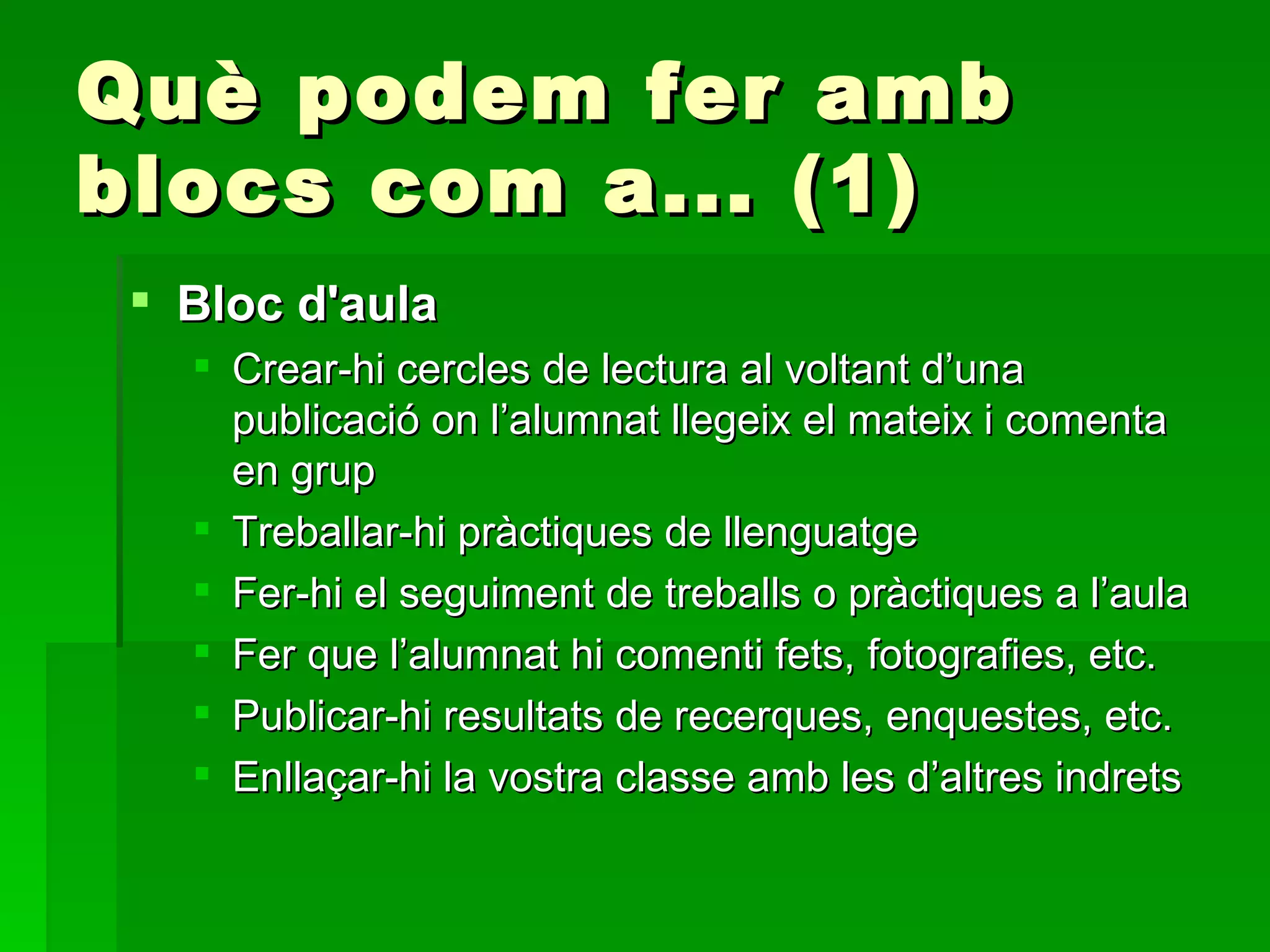 Què podem fer amb blocs com a... (1) Bloc d'aula Crear-hi cercles de lectura al voltant d’una publicació on l’alumnat llegeix el mateix i comenta en grup Treballar-hi pràctiques de llenguatge Fer-hi el seguiment de treballs o pràctiques a l’aula Fer que l’alumnat hi comenti fets, fotografies, etc. Publicar-hi resultats de recerques, enquestes, etc. Enllaçar-hi la vostra classe amb les d’altres indrets 