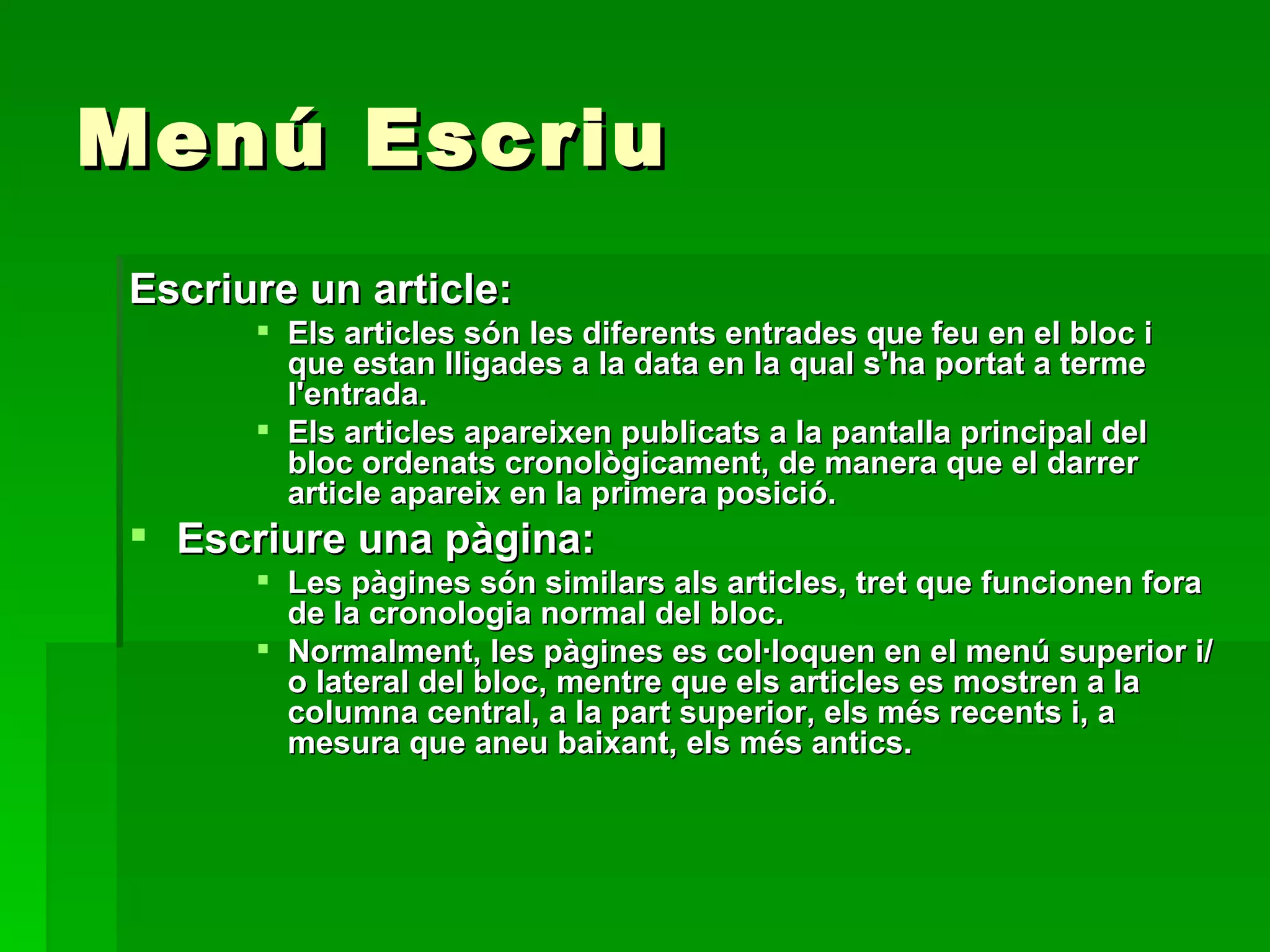 Menú Escriu Escriure un article: Els articles són les diferents entrades que feu en el bloc i que estan lligades a la data en la qual s'ha portat a terme l'entrada.  Els articles apareixen publicats a la pantalla principal del bloc ordenats cronològicament, de manera que el darrer article apareix en la primera posició. Escriure una pàgina: Les pàgines són similars als articles, tret que funcionen fora de la cronologia normal del bloc.  Normalment, les pàgines es col·loquen en el menú superior i/o lateral del bloc, mentre que els articles es mostren a la columna central, a la part superior, els més recents i, a mesura que aneu baixant, els més antics. 