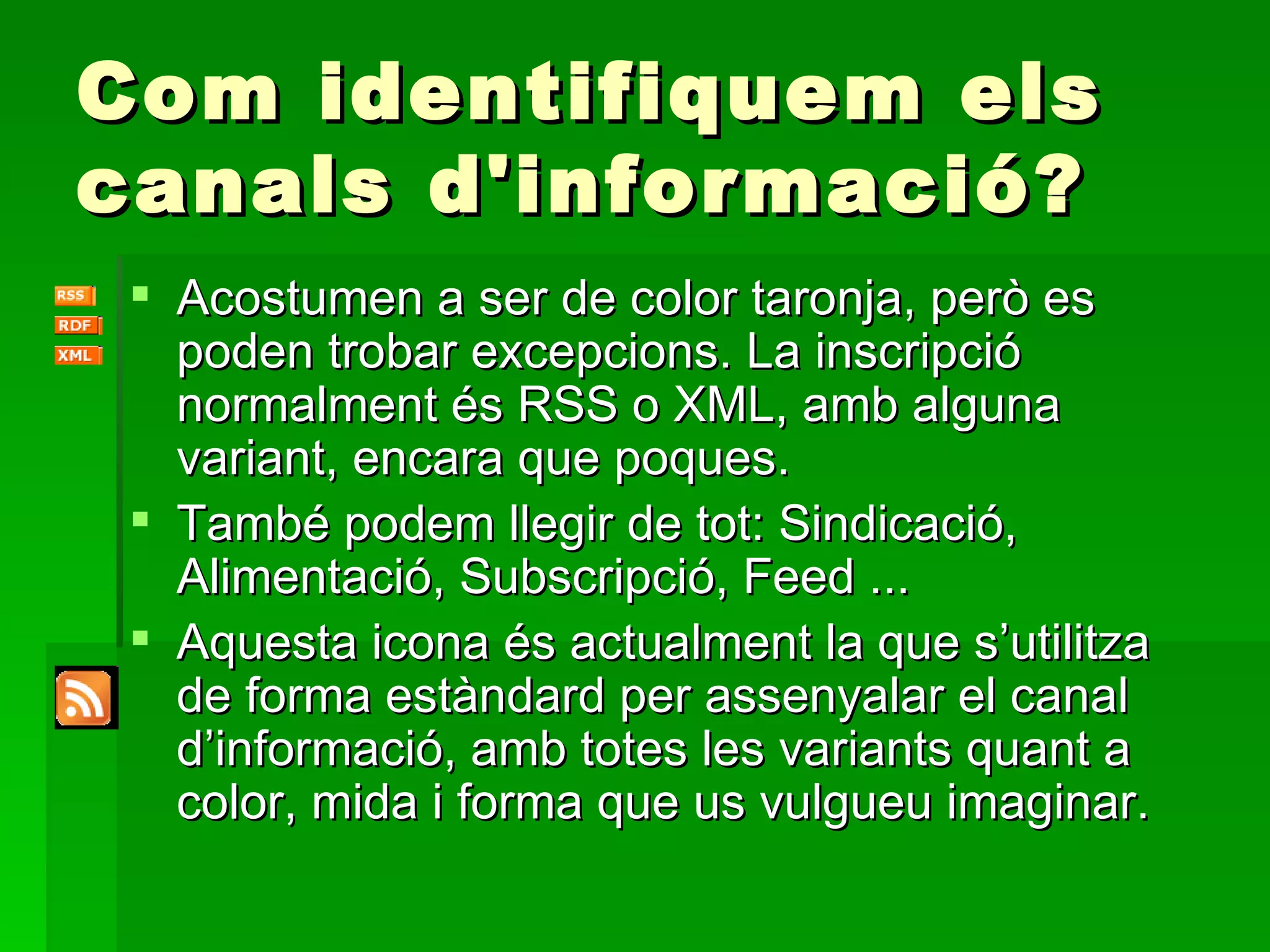 Com identifiquem els canals d'informació? Acostumen a ser de color taronja, però es poden trobar excepcions. La inscripció normalment és RSS o XML, amb alguna variant, encara que poques. També podem llegir de tot: Sindicació, Alimentació, Subscripció, Feed ... Aquesta icona és actualment la que s’utilitza de forma estàndard per assenyalar el canal d’informació, amb totes les variants quant a color, mida i forma que us vulgueu imaginar. 