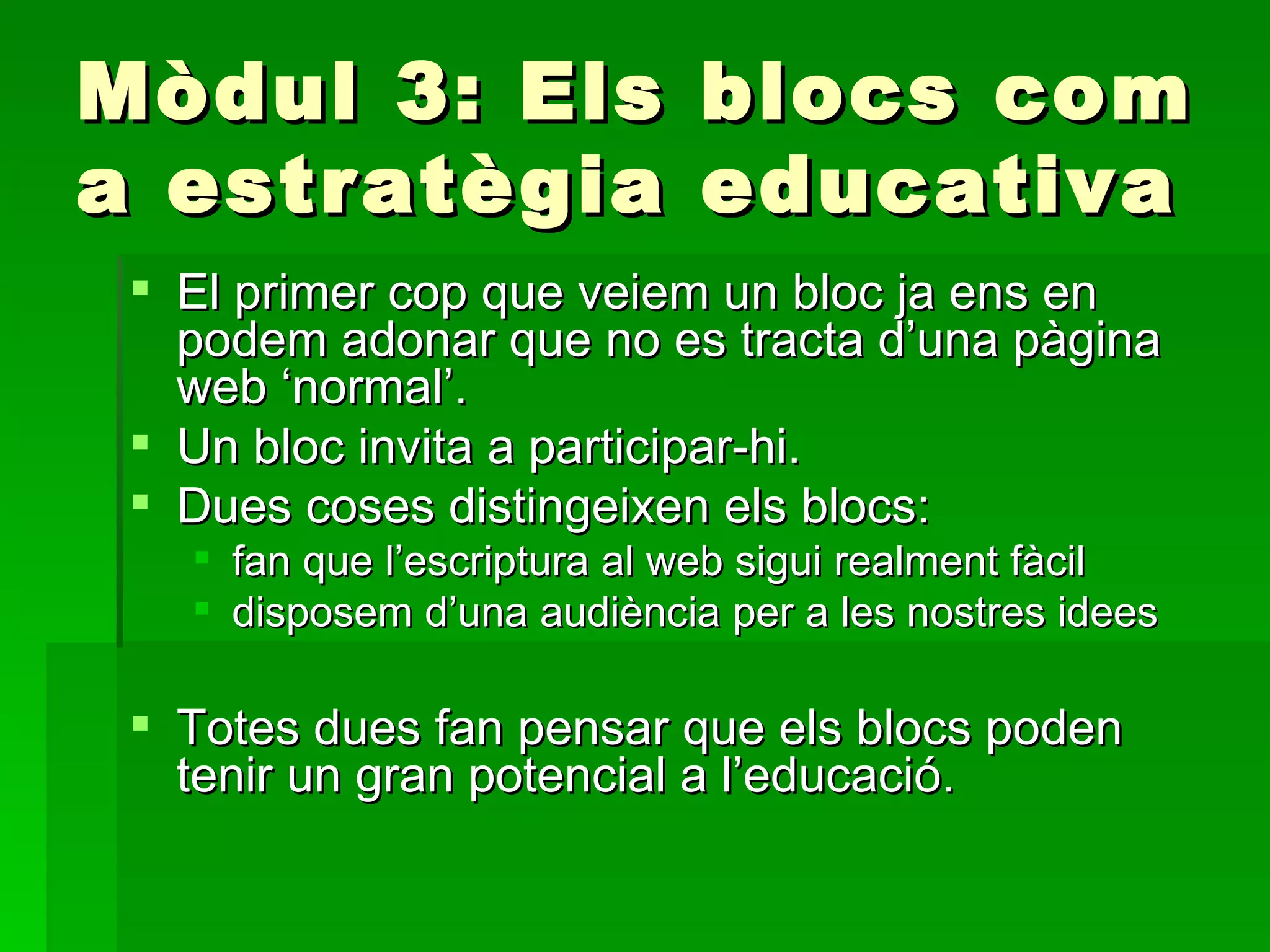 Mòdul 3: Els blocs com a estratègia educativa El primer cop que veiem un bloc ja ens en podem adonar que no es tracta d’una pàgina web ‘normal’.  Un bloc invita a participar-hi.  Dues coses distingeixen els blocs:  fan que l’escriptura al web sigui realment fàcil disposem d’una audiència per a les nostres idees Totes dues fan pensar que els blocs poden tenir un gran potencial a l’educació.  