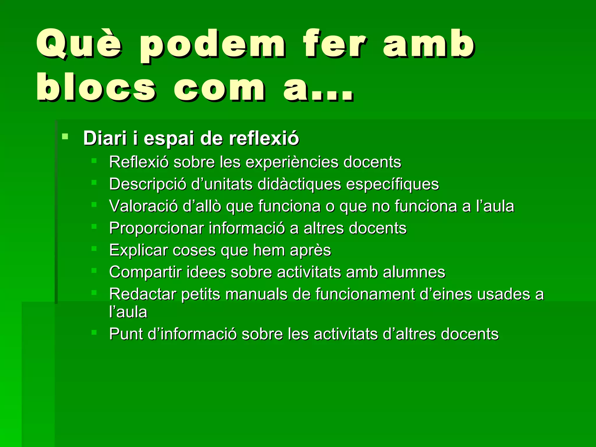 Què podem fer amb blocs com a... Diari i espai de reflexió Reflexió sobre les experiències docents Descripció d’unitats didàctiques específiques Valoració d’allò que funciona o que no funciona a l’aula  Proporcionar informació a altres docents Explicar coses que hem après  Compartir idees sobre activitats amb alumnes Redactar petits manuals de funcionament d’eines usades a l’aula Punt d’informació sobre les activitats d’altres docents 