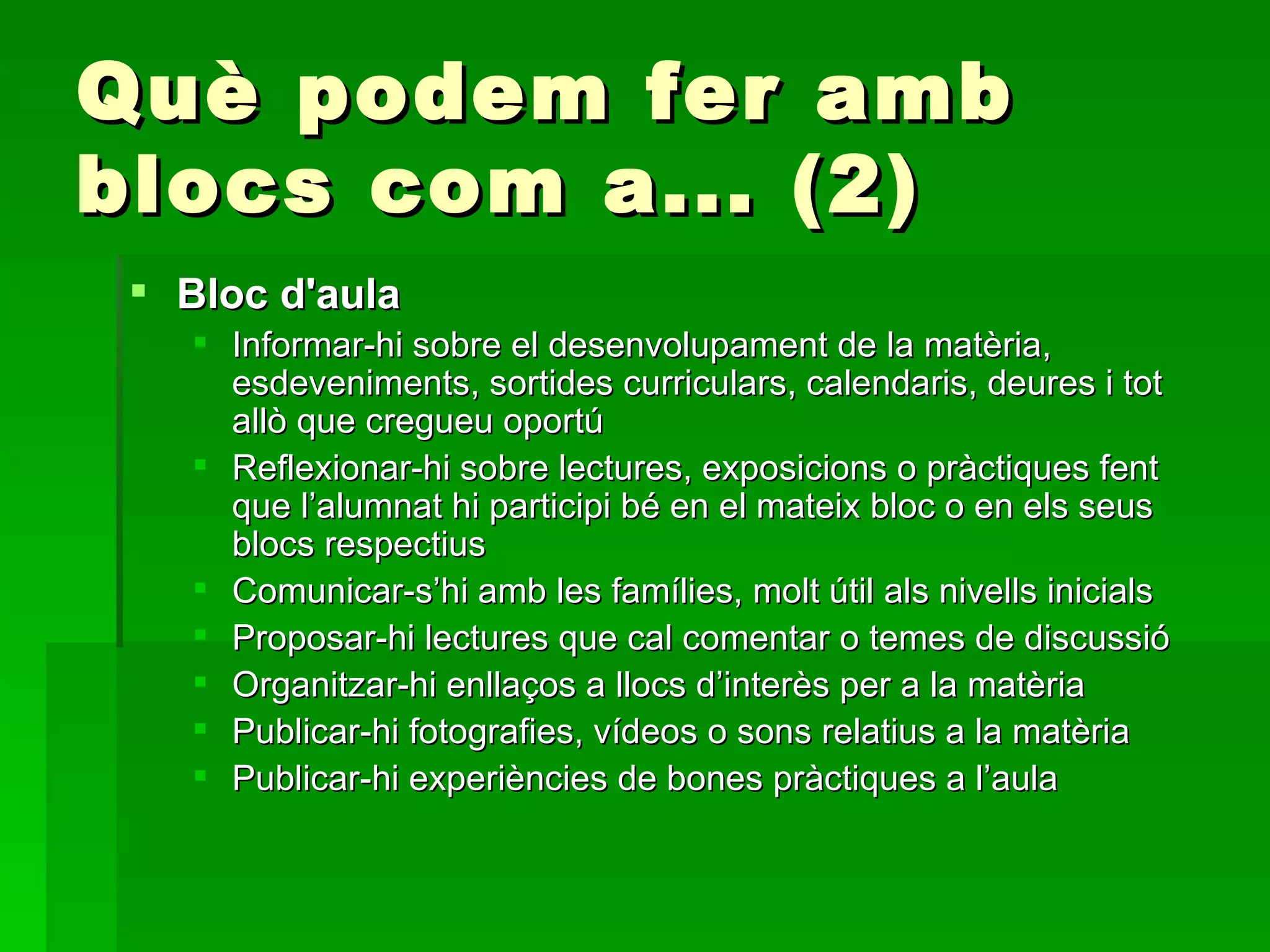 Què podem fer amb blocs com a... (2) Bloc d'aula Informar-hi sobre el desenvolupament de la matèria, esdeveniments, sortides curriculars, calendaris, deures i tot allò que cregueu oportú Reflexionar-hi sobre lectures, exposicions o pràctiques fent que l’alumnat hi participi bé en el mateix bloc o en els seus blocs respectius Comunicar-s’hi amb les famílies, molt útil als nivells inicials Proposar-hi lectures que cal comentar o temes de discussió Organitzar-hi enllaços a llocs d’interès per a la matèria Publicar-hi fotografies, vídeos o sons relatius a la matèria Publicar-hi experiències de bones pràctiques a l’aula 