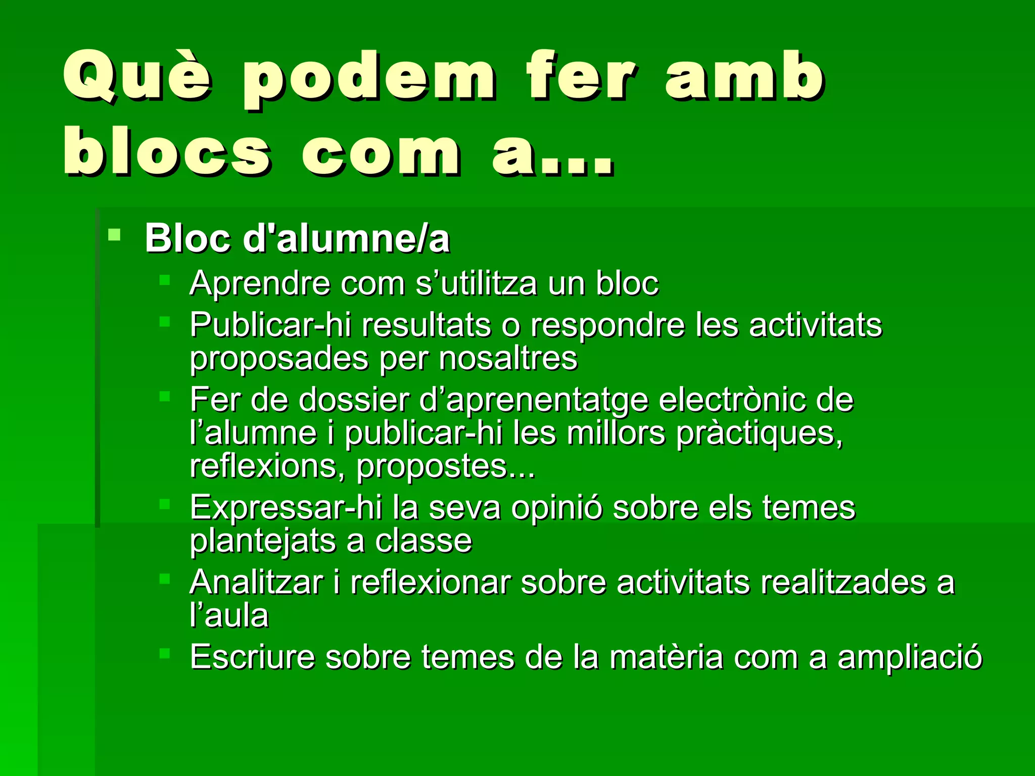 Què podem fer amb blocs com a... Bloc d'alumne/a Aprendre com s’utilitza un bloc Publicar-hi resultats o respondre les activitats proposades per nosaltres Fer de dossier d’aprenentatge electrònic de l’alumne i publicar-hi les millors pràctiques, reflexions, propostes... Expressar-hi la seva opinió sobre els temes plantejats a classe  Analitzar i reflexionar sobre activitats realitzades a l’aula Escriure sobre temes de la matèria com a ampliació  