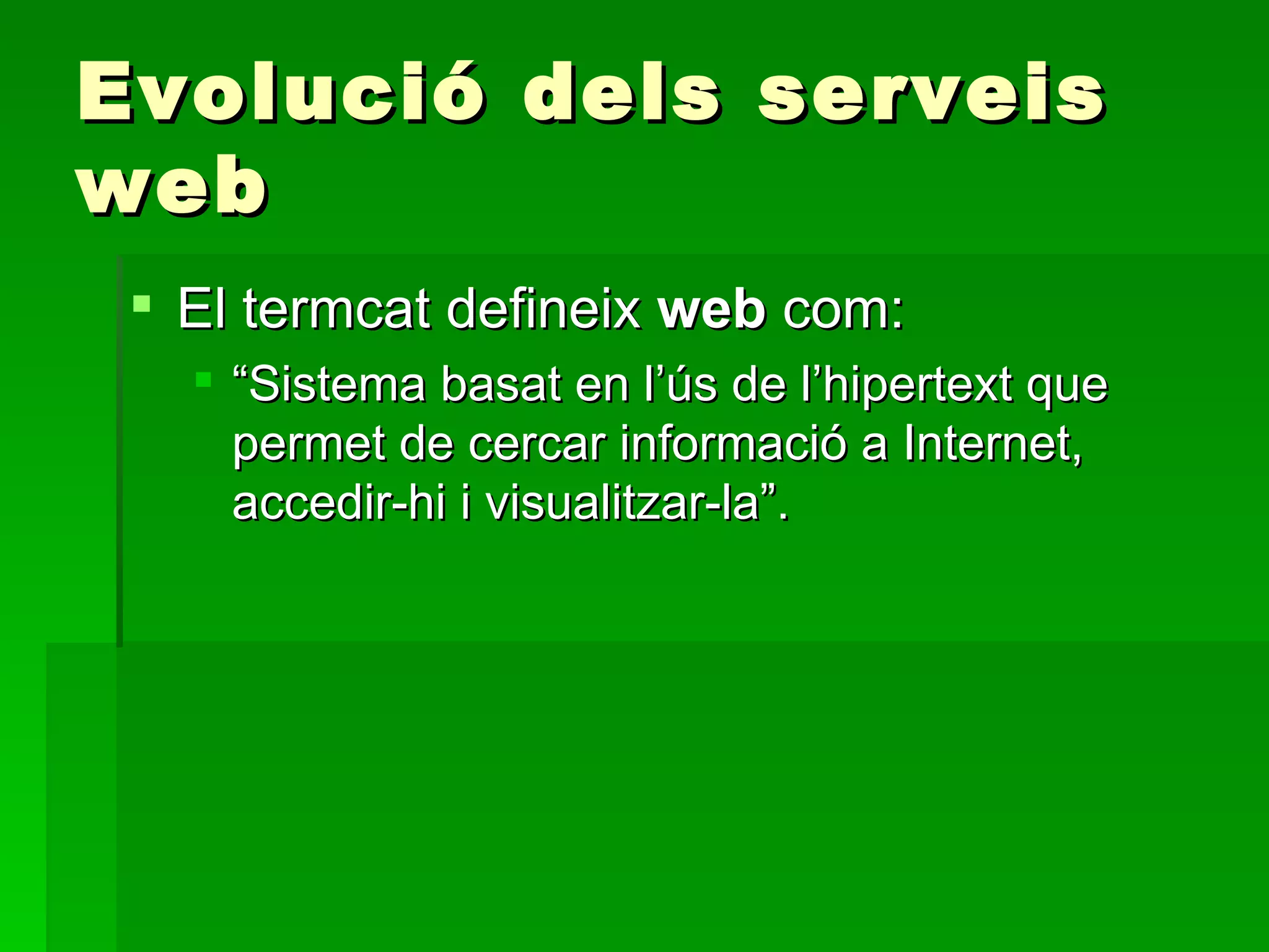 Evolució dels serveis web El termcat defineix  web  com: “ Sistema basat en l’ús de l’hipertext que permet de cercar informació a Internet, accedir-hi i visualitzar-la”.  