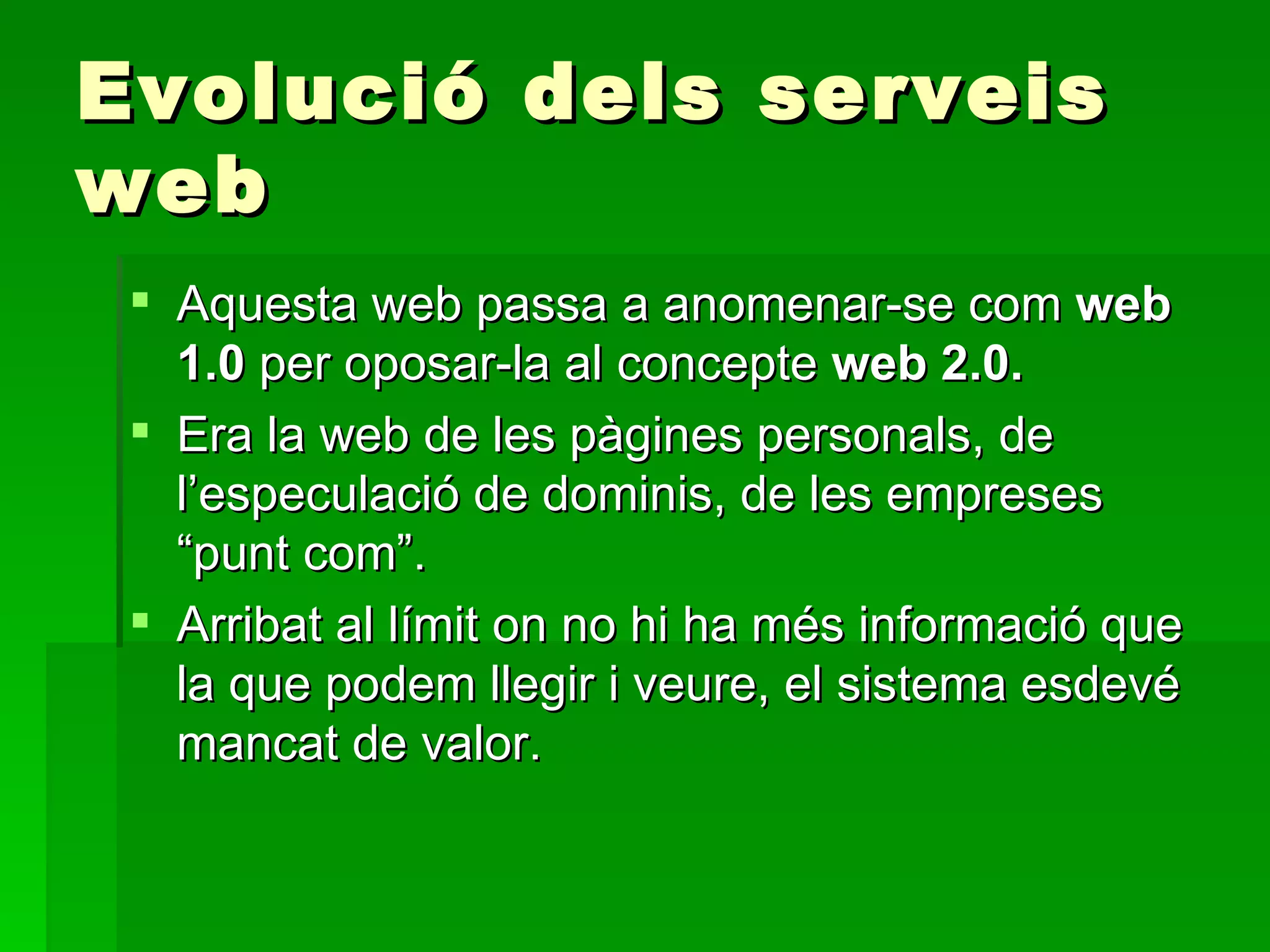 Evolució dels serveis web Aquesta web passa a anomenar-se com  web 1.0  per oposar-la al concepte  web 2.0. Era la web de les pàgines personals, de l’especulació de dominis, de les empreses “punt com”.  Arribat al límit on no hi ha més informació que la que podem llegir i veure, el sistema esdevé mancat de valor.  