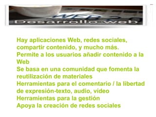 Hay aplicaciones Web, redes sociales, compartir contenido, y mucho más.  Permite a los usuarios añadir contenido a la Web  Se basa en una comunidad que fomenta la reutilización de materiales  Herramientas para el comentario / la libertad de expresión-texto, audio, vídeo  Herramientas para la gestión  Apoya la creación de redes sociales  