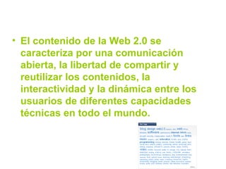 El contenido de la Web 2.0 se caracteriza por una comunicación abierta, la libertad de compartir y reutilizar los contenidos, la interactividad y la dinámica entre los usuarios de diferentes capacidades técnicas en todo el mundo.  
