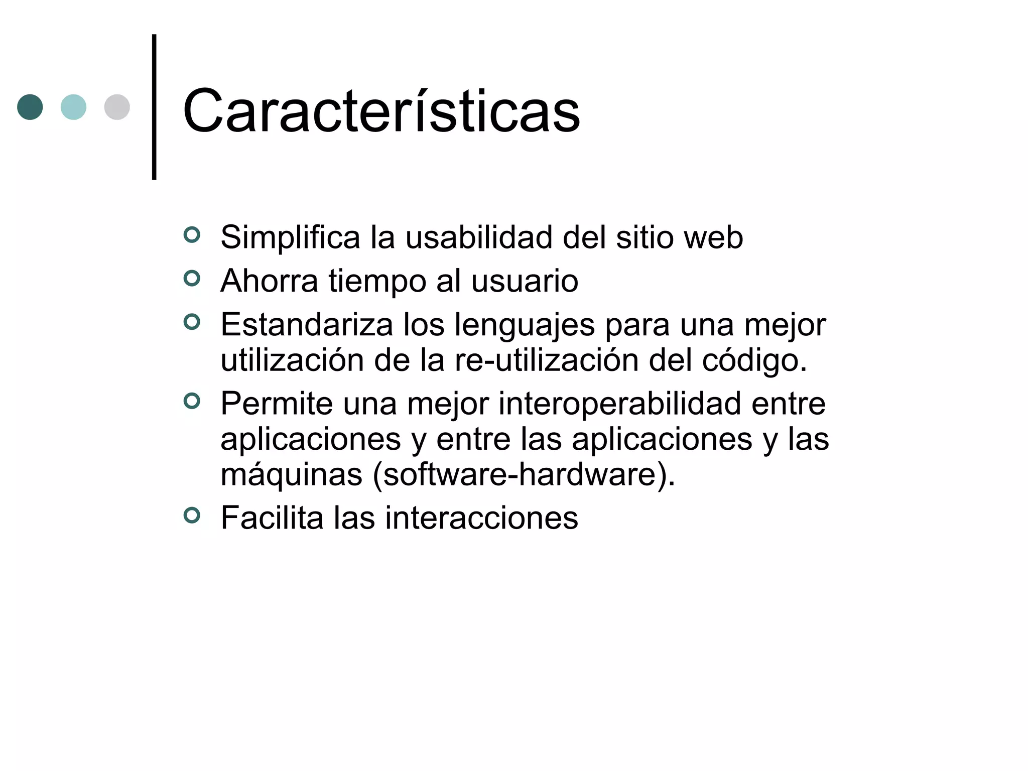 Características Simplifica la usabilidad del sitio web  Ahorra tiempo al usuario  Estandariza los lenguajes para una mejor utilización de la re-utilización del código.  Permite una mejor interoperabilidad entre aplicaciones y entre las aplicaciones y las máquinas (software-hardware).  Facilita las interacciones  
