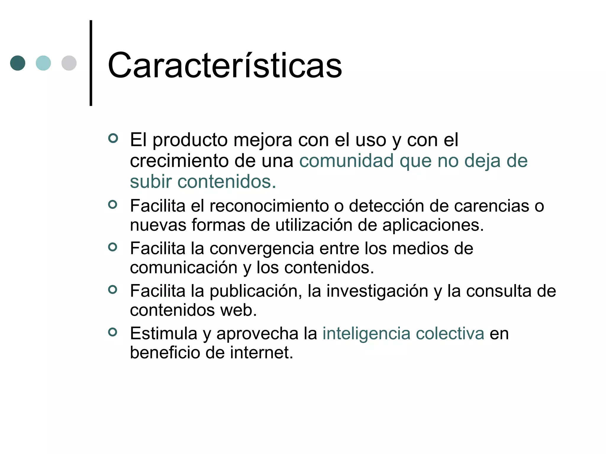 Características El producto mejora con el uso y con el crecimiento de una  comunidad que no deja de subir contenidos. Facilita el reconocimiento o detección de carencias o nuevas formas de utilización de aplicaciones.  Facilita la convergencia entre los medios de comunicación y los contenidos.  Facilita la publicación, la investigación y la consulta de contenidos web.  Estimula y aprovecha la  inteligencia colectiva  en beneficio de internet. 