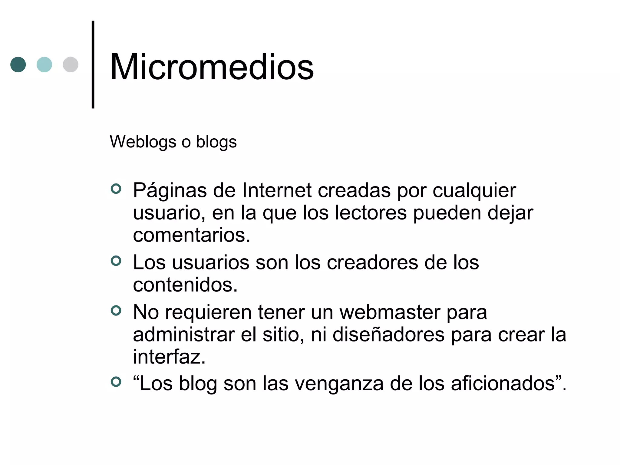 Micromedios Weblogs o blogs Páginas de Internet creadas por cualquier usuario, en la que los lectores pueden dejar comentarios. Los usuarios son los creadores de los contenidos.  No requieren tener un webmaster para administrar el sitio, ni diseñadores para crear la interfaz. “ Los blog son las venganza de los aficionados” . 