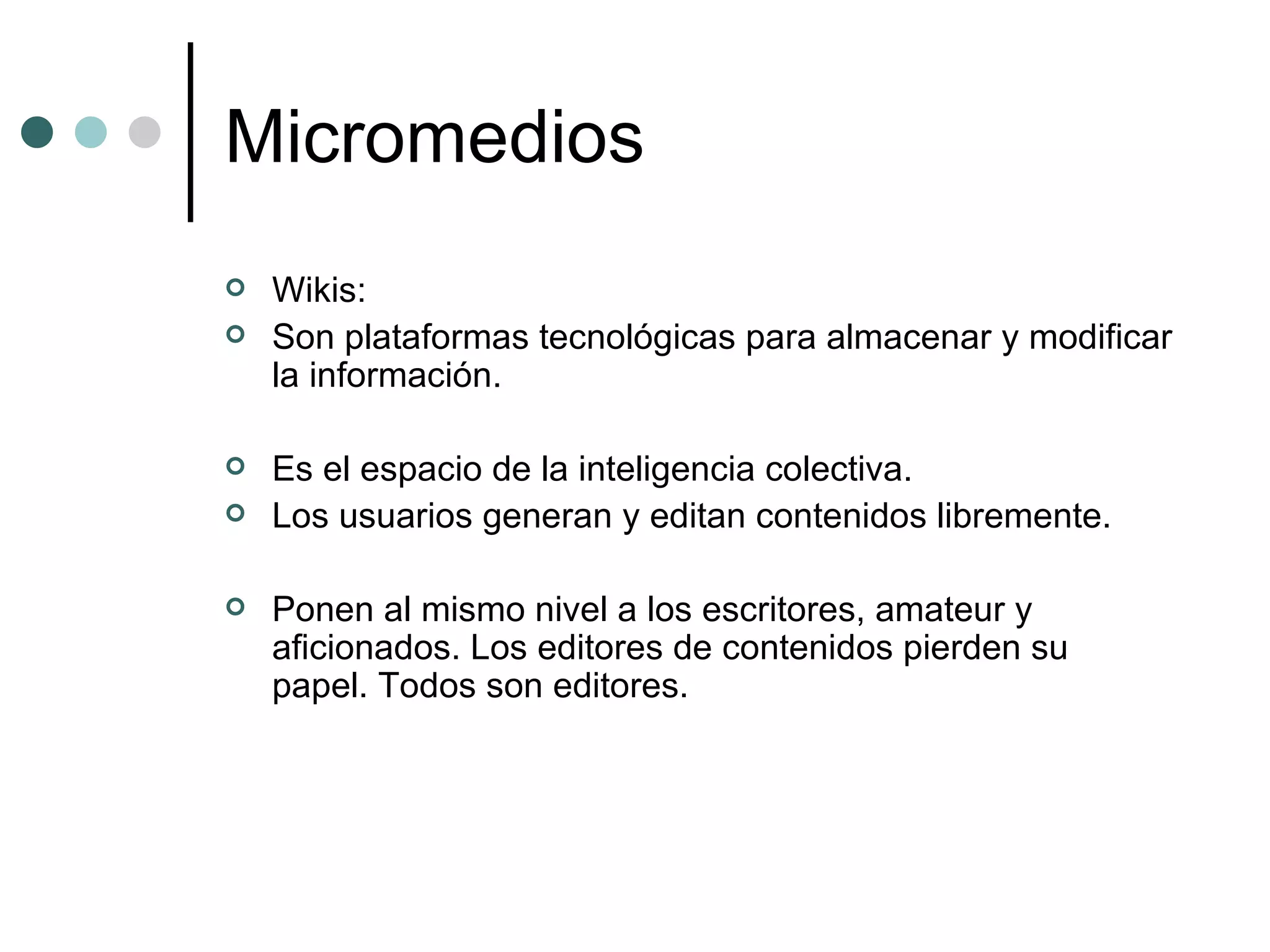 Micromedios Wikis:  Son plataformas tecnológicas para almacenar y modificar la información. Es el espacio de la inteligencia colectiva.  Los usuarios generan y editan contenidos libremente.  Ponen al mismo nivel a los escritores, amateur y aficionados. Los editores de contenidos pierden su papel. Todos son editores. 