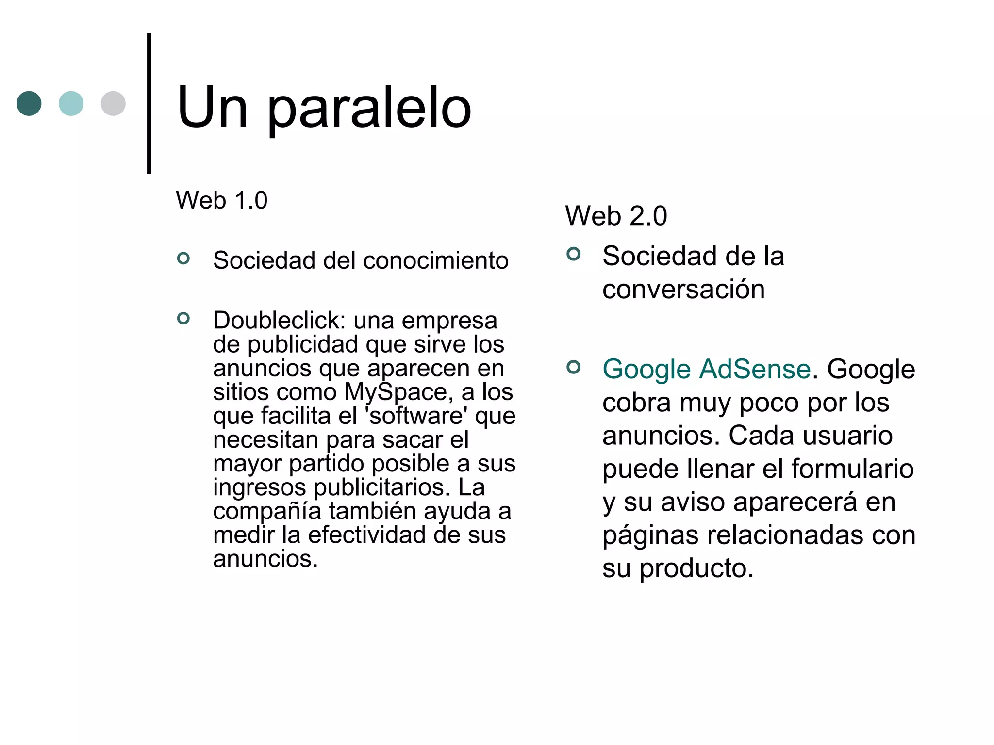 Un paralelo Web 1.0 Sociedad del conocimiento Doubleclick: una empresa de publicidad que sirve los anuncios que aparecen en sitios como MySpace, a los que facilita el 'software' que necesitan para sacar el mayor partido posible a sus ingresos publicitarios. La compañía también ayuda a medir la efectividad de sus anuncios.  Web 2.0 Sociedad de la conversación Google AdSense . Google cobra muy poco por los anuncios. Cada usuario puede llenar el formulario y su aviso aparecerá en páginas relacionadas con su producto.  