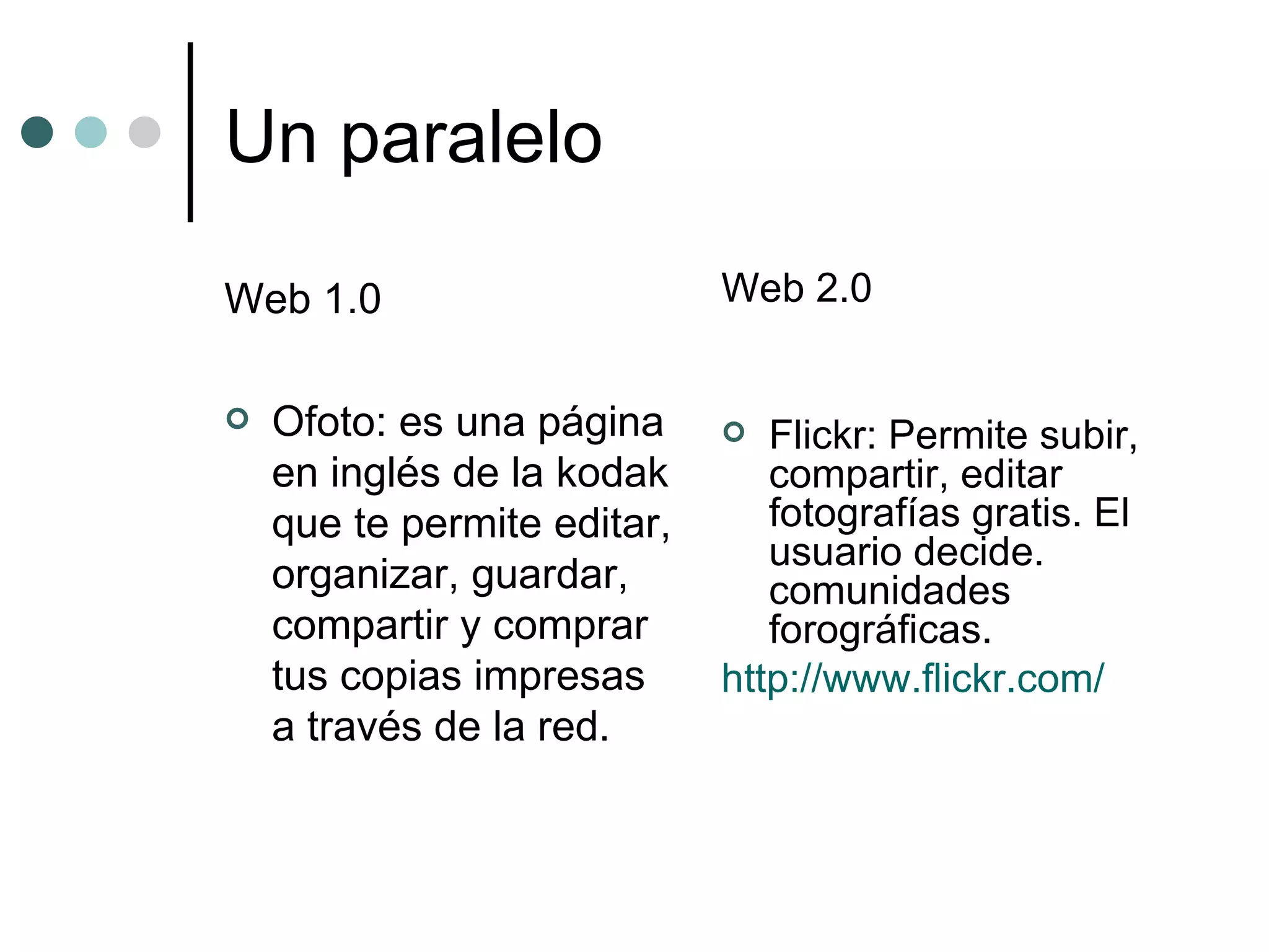 Un paralelo Web 1.0 Ofoto: es una página en inglés de la kodak que te permite editar, organizar, guardar, compartir y comprar tus copias impresas a través de la red.  Web 2.0 Flickr: Permite subir, compartir, editar fotografías gratis. El usuario decide. comunidades forográficas. http://www.flickr.com/ 